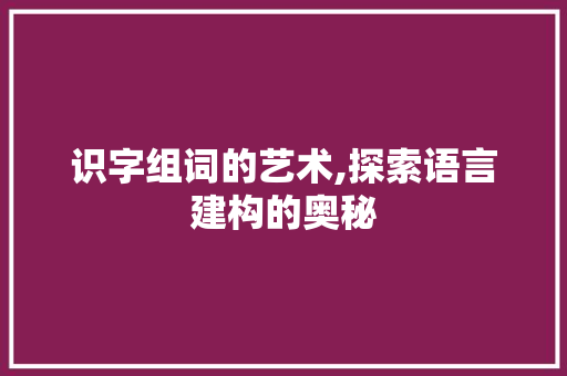 识字组词的艺术,探索语言建构的奥秘