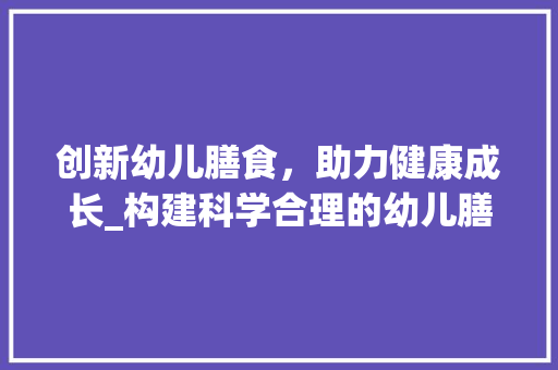 创新幼儿膳食，助力健康成长_构建科学合理的幼儿膳食创新计划