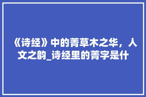 《诗经》中的菁草木之华，人文之韵_诗经里的菁字是什么意思