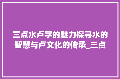 三点水卢字的魅力探寻水的智慧与卢文化的传承_三点水卢字的意思