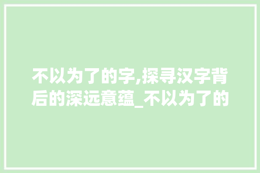 不以为了的字,探寻汉字背后的深远意蕴_不以为了的字是什么意思
