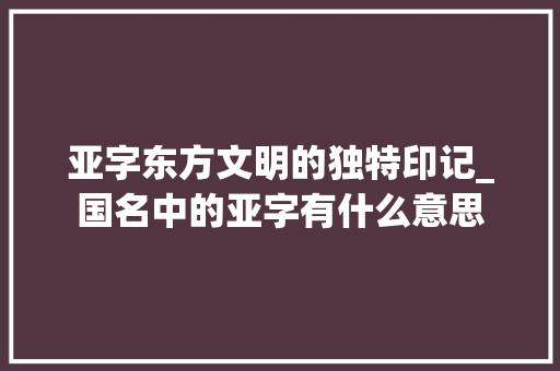 亚字东方文明的独特印记_国名中的亚字有什么意思
