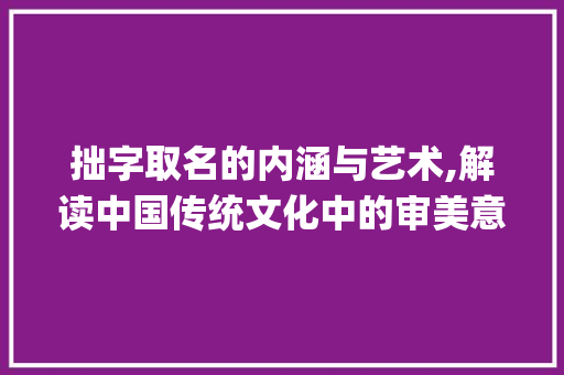 拙字取名的内涵与艺术,解读中国传统文化中的审美意蕴_拙字取名的意思是啥子啊
