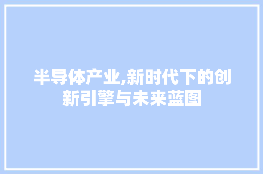 半导体产业,新时代下的创新引擎与未来蓝图