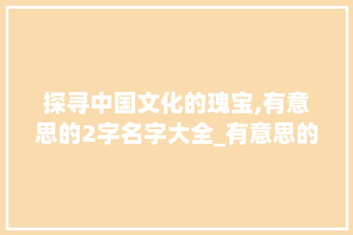 探寻中国文化的瑰宝,有意思的2字名字大全_有意思的2字名字大全
