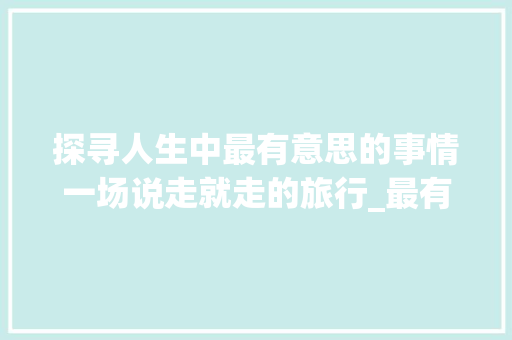 探寻人生中最有意思的事情一场说走就走的旅行_最有意思的事情三百字