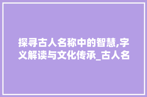 探寻古人名称中的智慧,字义解读与文化传承_古人名称的字是什么意思