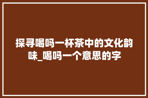 探寻喝吗一杯茶中的文化韵味_喝吗一个意思的字