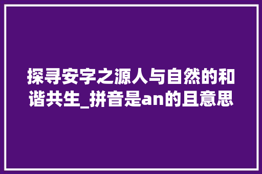 探寻安字之源人与自然的和谐共生_拼音是an的且意思是人的字