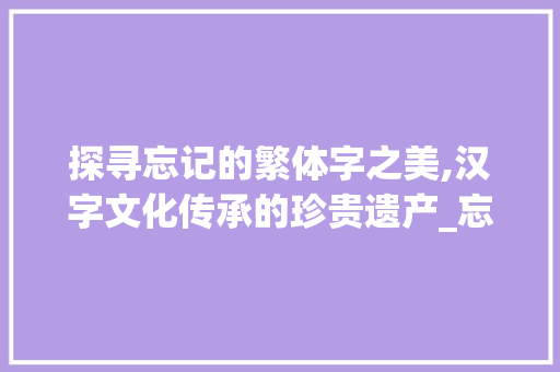 探寻忘记的繁体字之美,汉字文化传承的珍贵遗产_忘记的繁体字是什么意思 成语汇编