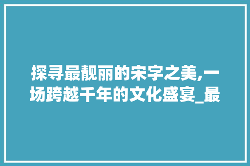 探寻最靓丽的宋字之美,一场跨越千年的文化盛宴_最靓丽的宋字是什么意思 问答