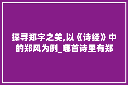 探寻郑字之美,以《诗经》中的郑风为例_哪首诗里有郑字的意思