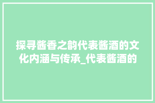 探寻酱香之韵代表酱酒的文化内涵与传承_代表酱酒的字有什么意思