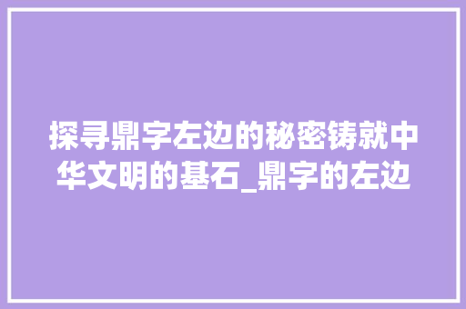 探寻鼎字左边的秘密铸就中华文明的基石_鼎字的左边念什么意思
