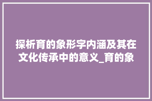 探析育的象形字内涵及其在文化传承中的意义_育的象形字是什么意思 成语汇编
