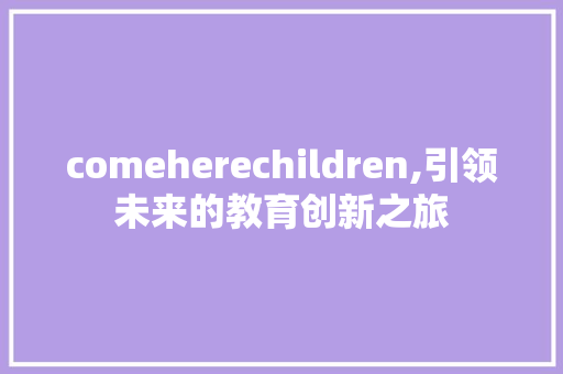 comeherechildren,引领未来的教育创新之旅