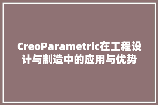 CreoParametric在工程设计与制造中的应用与优势