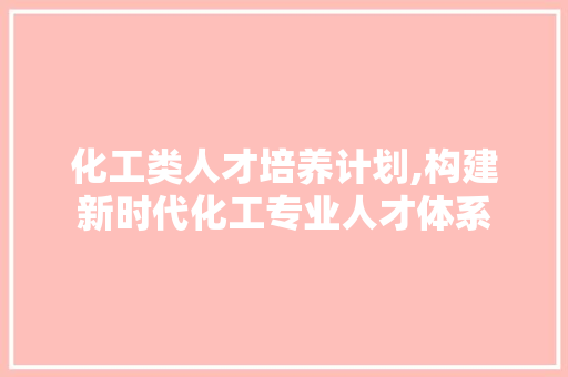 化工类人才培养计划,构建新时代化工专业人才体系