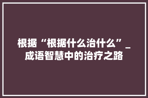 根据“根据什么治什么”_成语智慧中的治疗之路