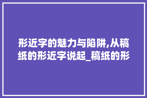 形近字的魅力与陷阱,从稿纸的形近字说起_稿纸的形近字是什么意思 汉字拼音