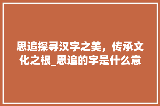 思追探寻汉字之美，传承文化之根_思追的字是什么意思