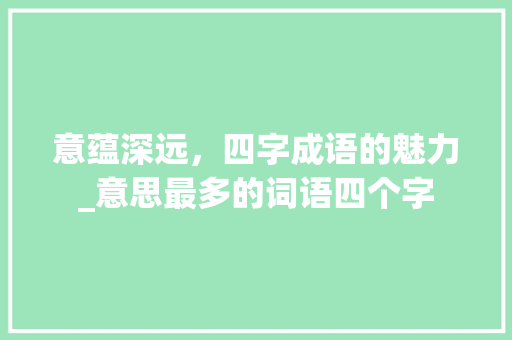 意蕴深远，四字成语的魅力_意思最多的词语四个字 近义词汇