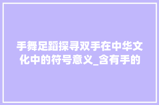 手舞足蹈探寻双手在中华文化中的符号意义_含有手的四字词语的意思