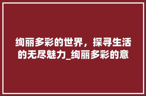 绚丽多彩的世界，探寻生活的无尽魅力_绚丽多彩的意思8个字的