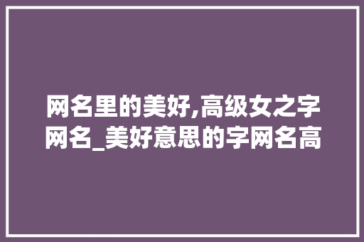 网名里的美好,高级女之字网名_美好意思的字网名高级女