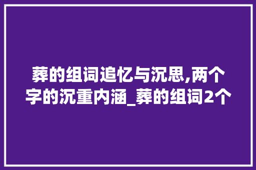 葬的组词追忆与沉思,两个字的沉重内涵_葬的组词2个字的意思是