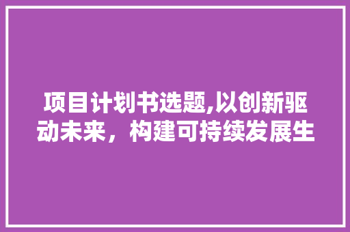 项目计划书选题,以创新驱动未来，构建可持续发展生态