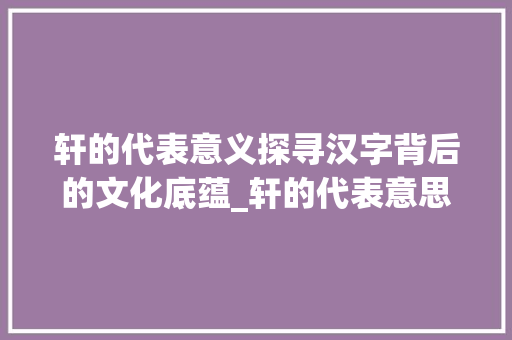 轩的代表意义探寻汉字背后的文化底蕴_轩的代表意思是什么字啊