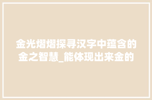 金光熠熠探寻汉字中蕴含的金之智慧_能体现出来金的意思的字