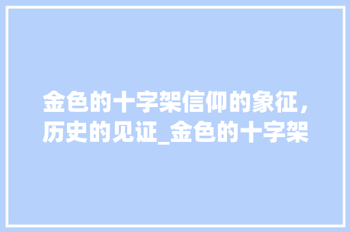金色的十字架信仰的象征，历史的见证_金色的十字架的意思