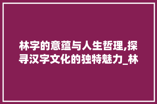 林字的意蕴与人生哲理,探寻汉字文化的独特魅力_林字在新华字典中的意思