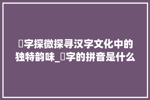 柪字探微探寻汉字文化中的独特韵味_柪字的拼音是什么意思啊