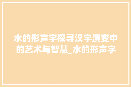 水的形声字探寻汉字演变中的艺术与智慧_水的形声字是什么意思