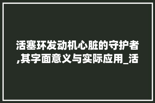 活塞环发动机心脏的守护者,其字面意义与实际应用_活塞环的字是什么意思