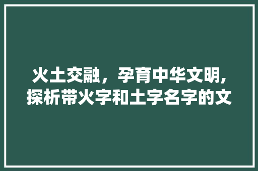 火土交融，孕育中华文明,探析带火字和土字名字的文化内涵_带火字和土字意思的名字