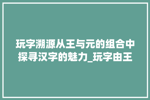玩字溯源从王与元的组合中探寻汉字的魅力_玩字由王和元组合的意思