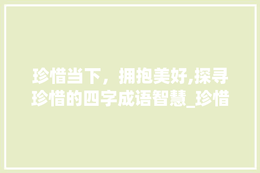 珍惜当下，拥抱美好,探寻珍惜的四字成语智慧_珍惜的意思四个字成语