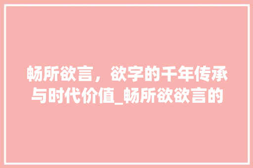 畅所欲言，欲字的千年传承与时代价值_畅所欲欲言的欲字的意思