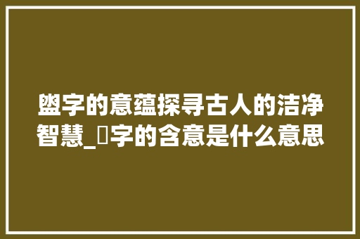 盥字的意蕴探寻古人的洁净智慧_盁字的含意是什么意思呀 汉字拼音
