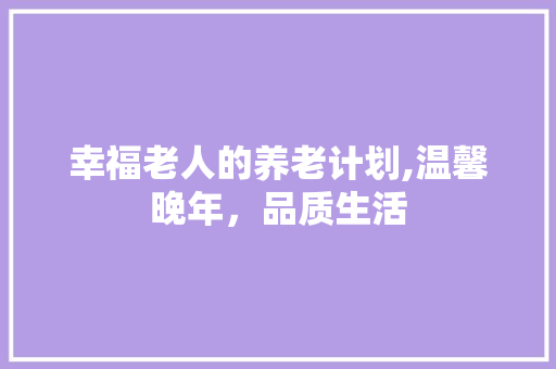 幸福老人的养老计划,温馨晚年，品质生活