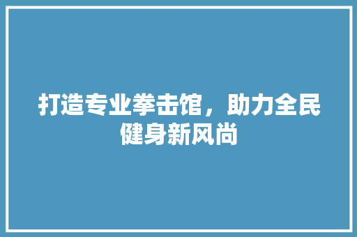 打造专业拳击馆，助力全民健身新风尚
