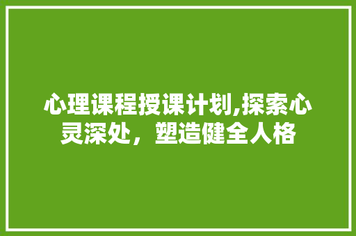 心理课程授课计划,探索心灵深处，塑造健全人格