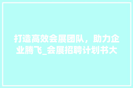 打造高效会展团队，助力企业腾飞_会展招聘计划书大纲解读