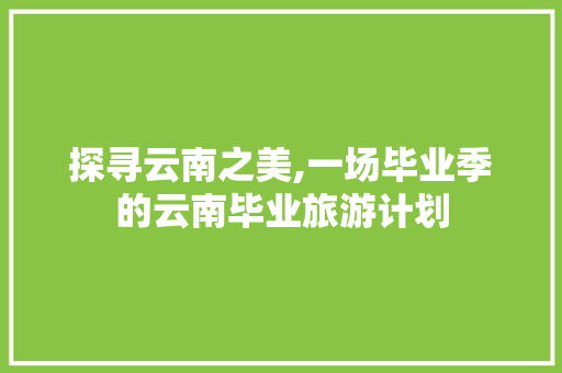 探寻云南之美,一场毕业季的云南毕业旅游计划 汉字拼音