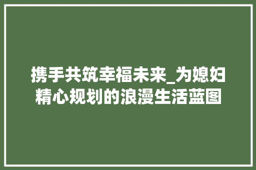 携手共筑幸福未来_为媳妇精心规划的浪漫生活蓝图
