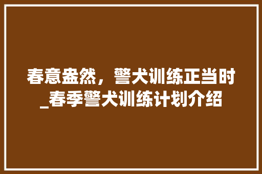 春意盎然，警犬训练正当时_春季警犬训练计划介绍